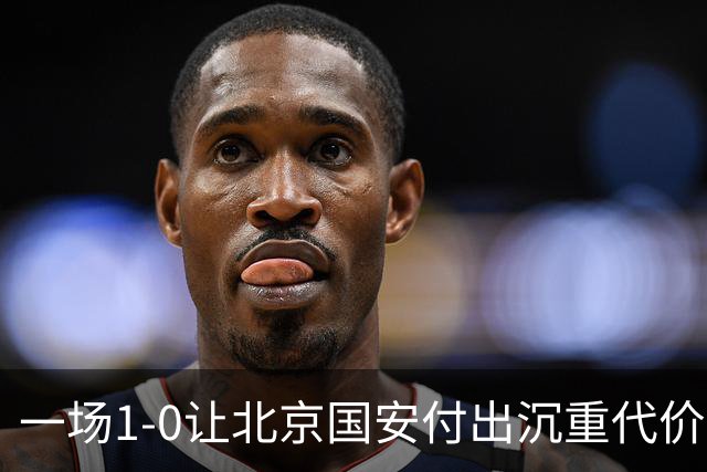 一场1-0让北京国安付出沉重代价，惨遭致命重创，中超三甲之位悬了