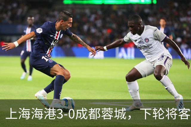上海海港3-0成都蓉城，下轮将客场挑战天津津门虎队