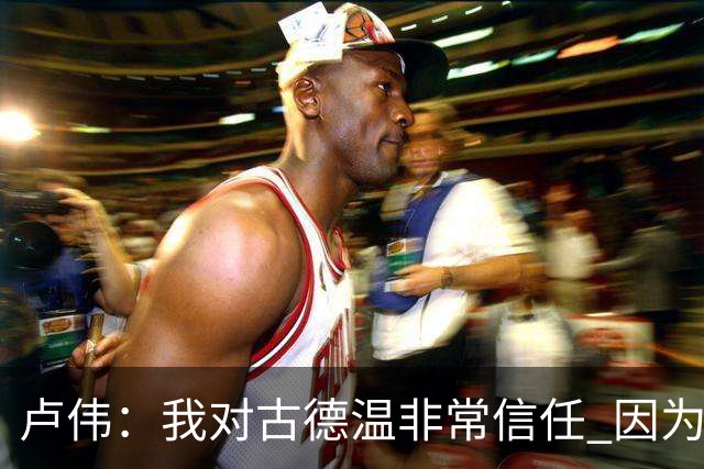卢伟：我对古德温非常信任 因为已经磨合了一个赛季 要保持健康