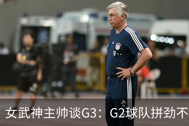 女武神主帅谈G3：G2球队拼劲不足 期待今日实现反弹