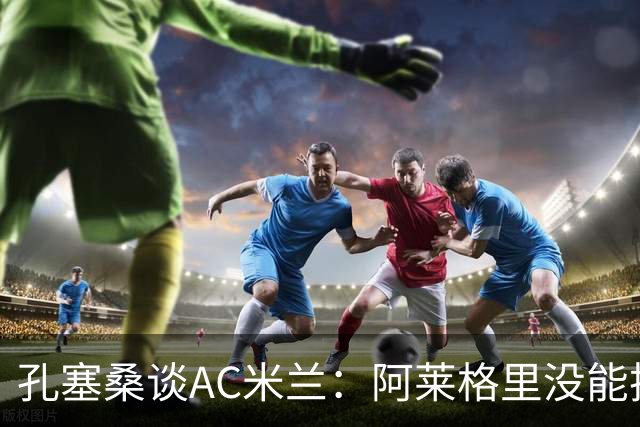 孔塞桑谈AC米兰：阿莱格里没能把自己的工作做好