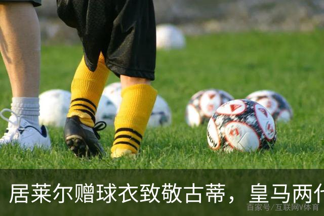 居莱尔赠球衣致敬古蒂，皇马两代技术中场惺惺相惜；古蒂说：居莱尔和我很像