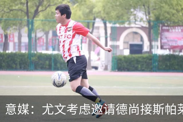 意媒：尤文考虑邀请德尚接斯帕莱蒂，孔蒂和皮奥利也在名单中