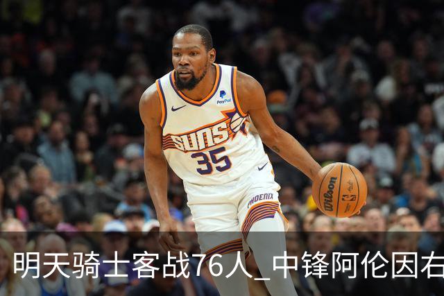 明天骑士客战76人 中锋阿伦因右膝髌腱病出战成疑