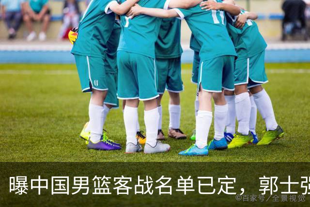 曝中国男篮客战名单已定，郭士强为世预赛搏一把，盲猜十二人有谁