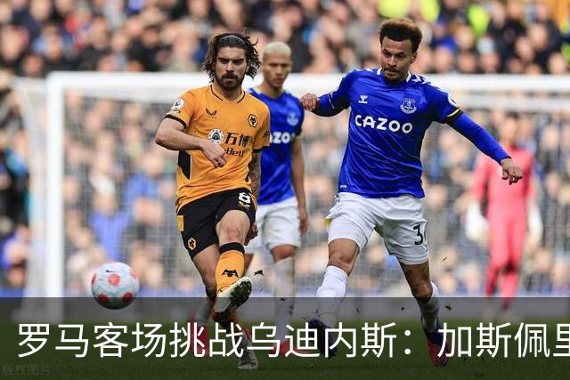 罗马客场挑战乌迪内斯：加斯佩里尼战术转型考验