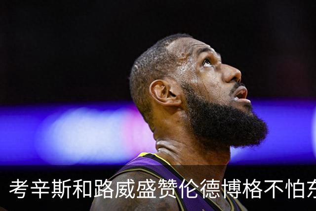 考辛斯&路威盛赞伦德博格不怕东契奇：喜欢他的自信和比赛态度
