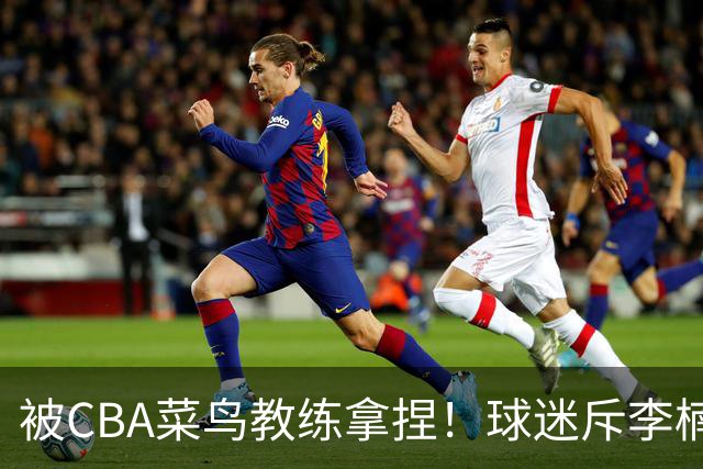 被CBA菜鸟教练拿捏！球迷斥李楠：李昂有你这阵容能虐你35分
