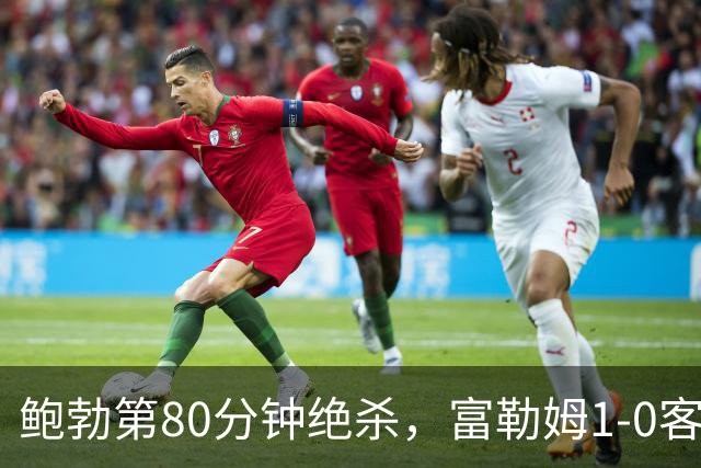 鲍勃第80分钟绝杀，富勒姆1-0客胜考文垂