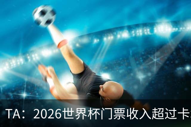 TA：2026世界杯门票收入超过卡塔尔世界杯相关收入的五倍